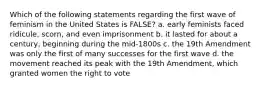 Which of the following statements regarding the first wave of feminism in the United States is FALSE? a. early feminists faced ridicule, scorn, and even imprisonment b. it lasted for about a century, beginning during the mid-1800s c. the 19th Amendment was only the first of many successes for the first wave d. the movement reached its peak with the 19th Amendment, which granted women the right to vote