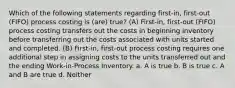 Which of the following statements regarding first-in, first-out (FIFO) process costing is (are) true? (A) First-in, first-out (FIFO) process costing transfers out the costs in beginning inventory before transferring out the costs associated with units started and completed. (B) First-in, first-out process costing requires one additional step in assigning costs to the units transferred out and the ending Work-in-Process Inventory. a. A is true b. B is true c. A and B are true d. Neither