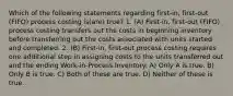 Which of the following statements regarding first-in, first-out (FIFO) process costing is(are) true? 1. (A) First-in, first-out (FIFO) process costing transfers out the costs in beginning inventory before transferring out the costs associated with units started and completed. 2. (B) First-in, first-out process costing requires one additional step in assigning costs to the units transferred out and the ending Work-in-Process Inventory. A) Only A is true. B) Only B is true. C) Both of these are true. D) Neither of these is true.