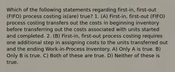 Which of the following statements regarding first-in, first-out (FIFO) process costing is(are) true? 1. (A) First-in, first-out (FIFO) process costing transfers out the costs in beginning inventory before transferring out the costs associated with units started and completed. 2. (B) First-in, first-out process costing requires one additional step in assigning costs to the units transferred out and the ending Work-in-Process Inventory. A) Only A is true. B) Only B is true. C) Both of these are true. D) Neither of these is true.