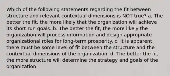 Which of the following statements regarding the fit between structure and relevant contextual dimensions is NOT true? a. The better the fit, the more likely that the organization will achieve its short-run goals. b. The better the fit, the more likely the organization will process information and design appropriate organizational roles for long-term prosperity. c. It is apparent there must be some level of fit between the structure and the contextual dimensions of the organization. d. The better the fit, the more structure will determine the strategy and goals of the organization.