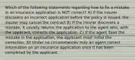 Which of the following statements regarding how to fix a mistake in an insurance application is NOT correct? A) if the insurer discovers an incorrect application before the policy is issued, the insurer may cancel the contract B) If the insurer discovers a mistake, it usually returns the application to the agent who, with the applicant, corrects the application. C) if the agent fixes the mistake in the application, the applicant must initial the correction. D) Under no circumstances may an agent correct information on an insurance application once it has been completed by the applicant.