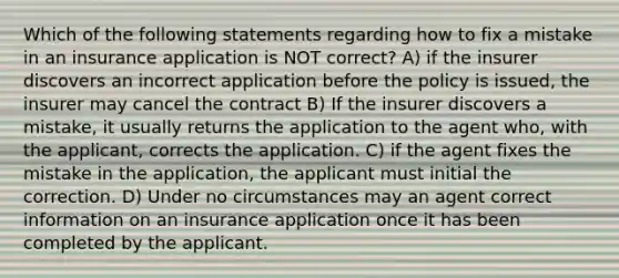 Which of the following statements regarding how to fix a mistake in an insurance application is NOT correct? A) if the insurer discovers an incorrect application before the policy is issued, the insurer may cancel the contract B) If the insurer discovers a mistake, it usually returns the application to the agent who, with the applicant, corrects the application. C) if the agent fixes the mistake in the application, the applicant must initial the correction. D) Under no circumstances may an agent correct information on an insurance application once it has been completed by the applicant.