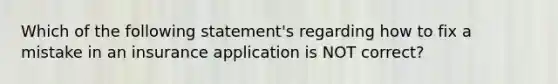 Which of the following statement's regarding how to fix a mistake in an insurance application is NOT correct?