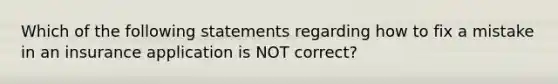 Which of the following statements regarding how to fix a mistake in an insurance application is NOT correct?