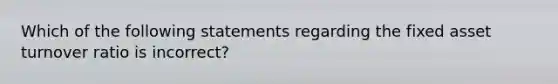 Which of the following statements regarding the fixed asset turnover ratio is incorrect?