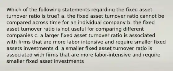 Which of the following statements regarding the fixed asset turnover ratio is true? a. the fixed asset turnover ratio cannot be compared across time for an individual company b. the fixed asset turnover ratio is not useful for comparing different companies c. a larger fixed asset turnover ratio is associated with firms that are more labor intensive and require smaller fixed assets investments d. a smaller fixed asset turnover ratio is associated with firms that are more labor-intensive and require smaller fixed asset investments