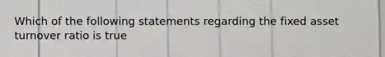 Which of the following statements regarding the fixed asset turnover ratio is true