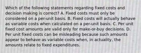 Which of the following statements regarding fixed costs and decision making is correct? A. Fixed costs must only be considered on a per-unit basis. B. Fixed costs will actually behave as variable costs when calculated on a per-unit basis. C. Per unit fixed cost amounts are valid only for make-or-buy decisions. D. Per unit fixed costs can be misleading because such amounts appear to behave as variable costs when, in actuality, the amounts relate to fixed expenditures.