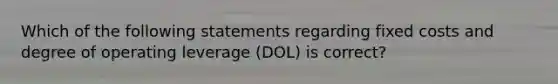 Which of the following statements regarding fixed costs and degree of operating leverage (DOL) is correct?