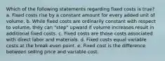 Which of the following statements regarding fixed costs is true? a. Fixed costs rise by a constant amount for every added unit of volume. b. While fixed costs are ordinarily constant with respect to volume, they can "step" upward if volume increases result in additional fixed costs. c. Fixed costs are those costs associated with direct labor and materials. d. Fixed costs equal variable costs at the break-even point. e. Fixed cost is the difference between selling price and variable cost.