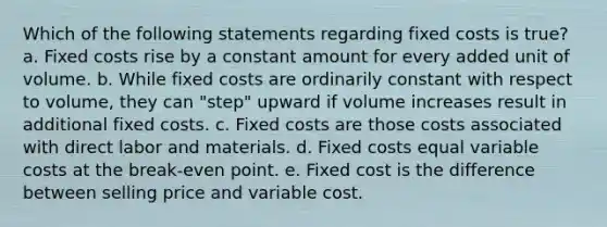 Which of the following statements regarding fixed costs is true? a. Fixed costs rise by a constant amount for every added unit of volume. b. While fixed costs are ordinarily constant with respect to volume, they can "step" upward if volume increases result in additional fixed costs. c. Fixed costs are those costs associated with direct labor and materials. d. Fixed costs equal variable costs at the break-even point. e. Fixed cost is the difference between selling price and variable cost.