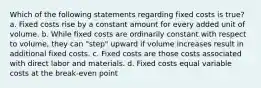 Which of the following statements regarding fixed costs is true? a. Fixed costs rise by a constant amount for every added unit of volume. b. While fixed costs are ordinarily constant with respect to volume, they can "step" upward if volume increases result in additional fixed costs. c. Fixed costs are those costs associated with direct labor and materials. d. Fixed costs equal variable costs at the break-even point