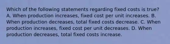 Which of the following statements regarding fixed costs is true? A. When production increases, fixed cost per unit increases. B. When production decreases, total fixed costs decrease. C. When production increases, fixed cost per unit decreases. D. When production decreases, total fixed costs increase.