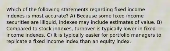 Which of the following statements regarding fixed income indexes is most accurate? A) Because some fixed income securities are illiquid, indexes may include estimates of value. B) Compared to stock indexes, turnover is typically lower in fixed income indexes. C) It is typically easier for portfolio managers to replicate a fixed income index than an equity index.