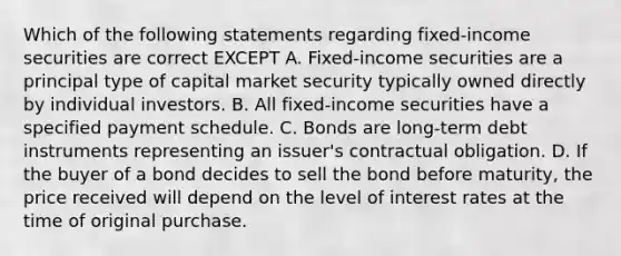 Which of the following statements regarding fixed-income securities are correct EXCEPT A. Fixed-income securities are a principal type of capital market security typically owned directly by individual investors. B. All fixed-income securities have a specified payment schedule. C. Bonds are long-term debt instruments representing an issuer's contractual obligation. D. If the buyer of a bond decides to sell the bond before maturity, the price received will depend on the level of interest rates at the time of original purchase.