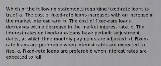 Which of the following statements regarding fixed-rate loans is true? a. The cost of fixed-rate loans increases with an increase in the market interest rate. b. The cost of fixed-rate loans decreases with a decrease in the market interest rate. c. The interest rates on fixed-rate-loans have periodic adjustment dates, at which time monthly payments are adjusted. d. Fixed-rate loans are preferable when interest rates are expected to rise. e. Fixed-rate loans are preferable when interest rates are expected to fall.