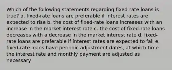 Which of the following statements regarding fixed-rate loans is true? a. fixed-rate loans are preferable if interest rates are expected to rise b. the cost of fixed-rate loans increases with an increase in the market interest rate c. the cost of fixed-rate loans decreases with a decrease in the market interest rate d. fixed-rate loans are preferable if interest rates are expected to fall e. fixed-rate loans have periodic adjustment dates, at which time the interest rate and monthly payment are adjusted as necessary