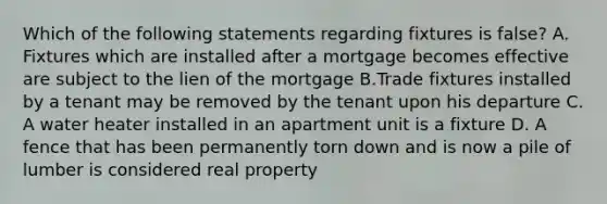 Which of the following statements regarding fixtures is false? A. Fixtures which are installed after a mortgage becomes effective are subject to the lien of the mortgage B.Trade fixtures installed by a tenant may be removed by the tenant upon his departure C. A water heater installed in an apartment unit is a fixture D. A fence that has been permanently torn down and is now a pile of lumber is considered real property