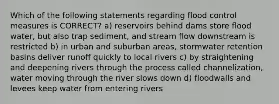 Which of the following statements regarding flood control measures is CORRECT? a) reservoirs behind dams store flood water, but also trap sediment, and stream flow downstream is restricted b) in urban and suburban areas, stormwater retention basins deliver runoff quickly to local rivers c) by straightening and deepening rivers through the process called channelization, water moving through the river slows down d) floodwalls and levees keep water from entering rivers