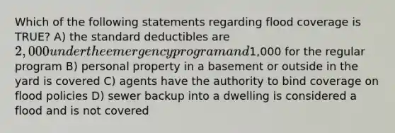 Which of the following statements regarding flood coverage is TRUE? A) the standard deductibles are 2,000 under the emergency program and1,000 for the regular program B) personal property in a basement or outside in the yard is covered C) agents have the authority to bind coverage on flood policies D) sewer backup into a dwelling is considered a flood and is not covered