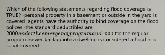 Which of the following statements regarding flood coverage is TRUE? -personal property in a basement or outside in the yard is covered -agents have the authority to bind coverage on the flood polices -the standard deductibles are 2000 under the emergency program and1000 for the regular program -sewer backup into a dwelling is considered a flood and is not covered