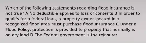 Which of the following statements regarding flood insurance is not true? A No deductible applies to loss of contents B In order to qualify for a federal loan, a property owner located in a recognized flood area must purchase flood Insurance C Under a Flood Policy, protection is provided to property that normally is on dry land D The Federal government is the reinsurer