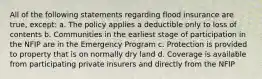 All of the following statements regarding flood insurance are true, except: a. The policy applies a deductible only to loss of contents b. Communities in the earliest stage of participation in the NFIP are in the Emergency Program c. Protection is provided to property that is on normally dry land d. Coverage is available from participating private insurers and directly from the NFIP