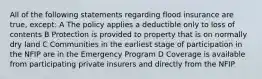 All of the following statements regarding flood insurance are true, except: A The policy applies a deductible only to loss of contents B Protection is provided to property that is on normally dry land C Communities in the earliest stage of participation in the NFIP are in the Emergency Program D Coverage is available from participating private insurers and directly from the NFIP