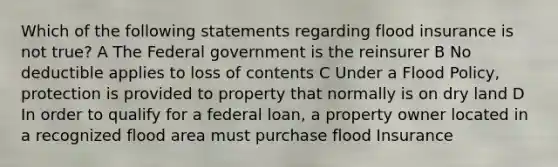 Which of the following statements regarding flood insurance is not true? A The Federal government is the reinsurer B No deductible applies to loss of contents C Under a Flood Policy, protection is provided to property that normally is on dry land D In order to qualify for a federal loan, a property owner located in a recognized flood area must purchase flood Insurance