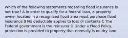 Which of the following statements regarding flood insurance is not true? A In order to qualify for a federal loan, a property owner located in a recognized flood area must purchase flood Insurance B No deductible applies to loss of contents C The Federal government is the reinsurer D Under a Flood Policy, protection is provided to property that normally is on dry land