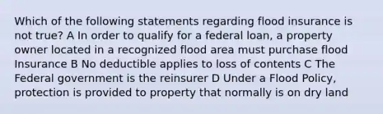 Which of the following statements regarding flood insurance is not true? A In order to qualify for a federal loan, a property owner located in a recognized flood area must purchase flood Insurance B No deductible applies to loss of contents C The Federal government is the reinsurer D Under a Flood Policy, protection is provided to property that normally is on dry land