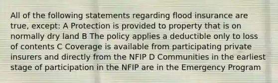 All of the following statements regarding flood insurance are true, except: A Protection is provided to property that is on normally dry land B The policy applies a deductible only to loss of contents C Coverage is available from participating private insurers and directly from the NFIP D Communities in the earliest stage of participation in the NFIP are in the Emergency Program