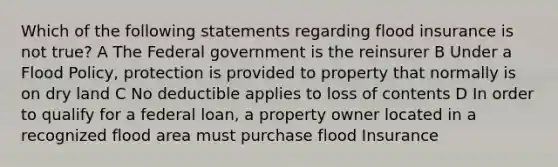 Which of the following statements regarding flood insurance is not true? A The Federal government is the reinsurer B Under a Flood Policy, protection is provided to property that normally is on dry land C No deductible applies to loss of contents D In order to qualify for a federal loan, a property owner located in a recognized flood area must purchase flood Insurance