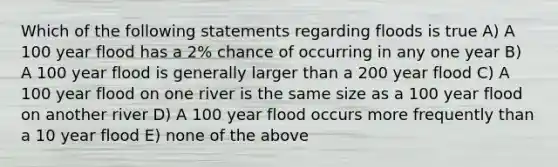 Which of the following statements regarding floods is true A) A 100 year flood has a 2% chance of occurring in any one year B) A 100 year flood is generally larger than a 200 year flood C) A 100 year flood on one river is the same size as a 100 year flood on another river D) A 100 year flood occurs more frequently than a 10 year flood E) none of the above