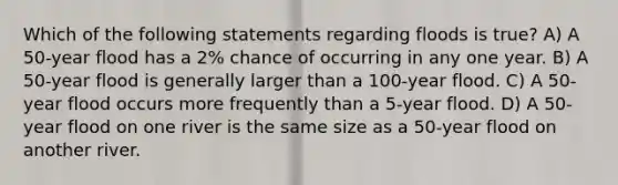 Which of the following statements regarding floods is true? A) A 50-year flood has a 2% chance of occurring in any one year. B) A 50-year flood is generally larger than a 100-year flood. C) A 50-year flood occurs more frequently than a 5-year flood. D) A 50-year flood on one river is the same size as a 50-year flood on another river.