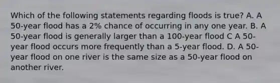 Which of the following statements regarding floods is true? A. A 50-year flood has a 2% chance of occurring in any one year. B. A 50-year flood is generally larger than a 100-year flood C A 50-year flood occurs more frequently than a 5-year flood. D. A 50-year flood on one river is the same size as a 50-year flood on another river.