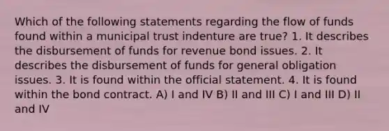 Which of the following statements regarding the flow of funds found within a municipal trust indenture are true? 1. It describes the disbursement of funds for revenue bond issues. 2. It describes the disbursement of funds for general obligation issues. 3. It is found within the official statement. 4. It is found within the bond contract. A) I and IV B) II and III C) I and III D) II and IV