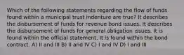 Which of the following statements regarding the flow of funds found within a municipal trust indenture are true? It describes the disbursement of funds for revenue bond issues. It describes the disbursement of funds for general obligation issues. It is found within the official statement. It is found within the bond contract. A) II and III B) II and IV C) I and IV D) I and III