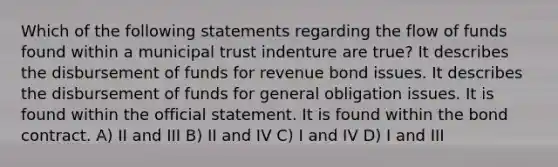 Which of the following statements regarding the flow of funds found within a municipal trust indenture are true? It describes the disbursement of funds for revenue bond issues. It describes the disbursement of funds for general obligation issues. It is found within the official statement. It is found within the bond contract. A) II and III B) II and IV C) I and IV D) I and III