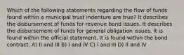 Which of the following statements regarding the flow of funds found within a municipal trust indenture are true? It describes the disbursement of funds for revenue bond issues. It describes the disbursement of funds for general obligation issues. It is found within the official statement. It is found within the bond contract. A) II and III B) I and IV C) I and III D) II and IV