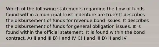 Which of the following statements regarding the flow of funds found within a municipal trust indenture are true? It describes the disbursement of funds for revenue bond issues. It describes the disbursement of funds for general obligation issues. It is found within the official statement. It is found within the bond contract. A) II and III B) I and IV C) I and III D) II and IV