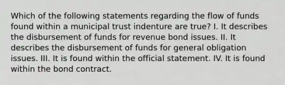 Which of the following statements regarding the flow of funds found within a municipal trust indenture are true? I. It describes the disbursement of funds for revenue bond issues. II. It describes the disbursement of funds for general obligation issues. III. It is found within the official statement. IV. It is found within the bond contract.