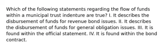 Which of the following statements regarding the flow of funds within a municipal trust indenture are true? I. It describes the disbursement of funds for revenue bond issues. II. It describes the disbursement of funds for general obligation issues. III. It is found within the official statement. IV. It is found within the bond contract.