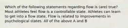 Which of the following statements regarding flow is (are) true? Most athletes feel flow is a controllable state. Athletes can learn to get into a flow state. Flow is related to improvements in psychological states. All of the above A and B