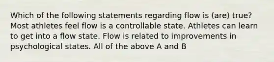 Which of the following statements regarding flow is (are) true? Most athletes feel flow is a controllable state. Athletes can learn to get into a flow state. Flow is related to improvements in psychological states. All of the above A and B