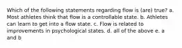 Which of the following statements regarding flow is (are) true? a. Most athletes think that flow is a controllable state. b. Athletes can learn to get into a flow state. c. Flow is related to improvements in psychological states. d. all of the above e. a and b