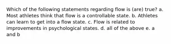 Which of the following statements regarding flow is (are) true? a. Most athletes think that flow is a controllable state. b. Athletes can learn to get into a flow state. c. Flow is related to improvements in psychological states. d. all of the above e. a and b