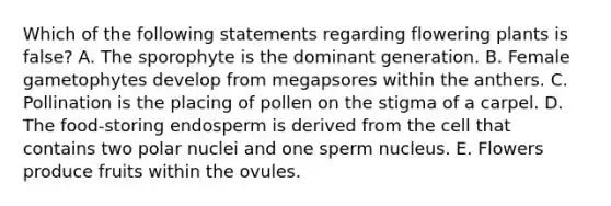 Which of the following statements regarding flowering plants is false? A. The sporophyte is the dominant generation. B. Female gametophytes develop from megapsores within the anthers. C. Pollination is the placing of pollen on the stigma of a carpel. D. The food-storing endosperm is derived from the cell that contains two polar nuclei and one sperm nucleus. E. Flowers produce fruits within the ovules.