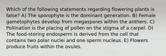 Which of the following statements regarding flowering plants is false? A) The sporophyte is the dominant generation. B) Female gametophytes develop from megaspores within the anthers. C) Pollination is the placing of pollen on the stigma of a carpel. D) The food-storing endosperm is derived from the cell that contains two polar nuclei and one sperm nucleus. E) Flowers produce fruits within the ovules.